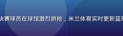 NBA总决赛球员在球馆激烈拼抢，米兰体育实时更新篮球赛事数据