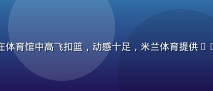 篮球运动员在体育馆中高飞扣篮，动感十足，米兰体育提供NBA全程战报