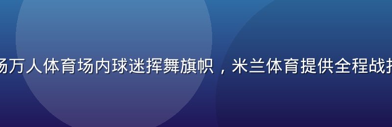 欧冠决赛现场万人体育场内球迷挥舞旗帜，米兰体育提供全程战报与深度复盘